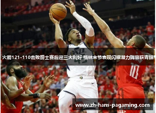火箭121-110击败爵士赛后迎三大利好 格林末节表现闪耀潜力阵容获青睐